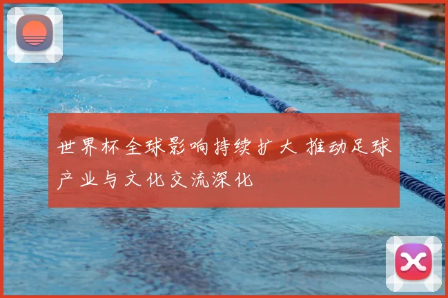 世界杯全球影响持续扩大 推动足球产业与文化交流深化