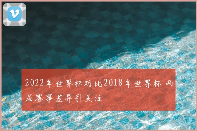 2022年世界杯对比2018年世界杯 两届赛事差异引关注