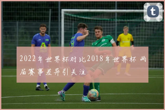 2022年世界杯对比2018年世界杯 两届赛事差异引关注